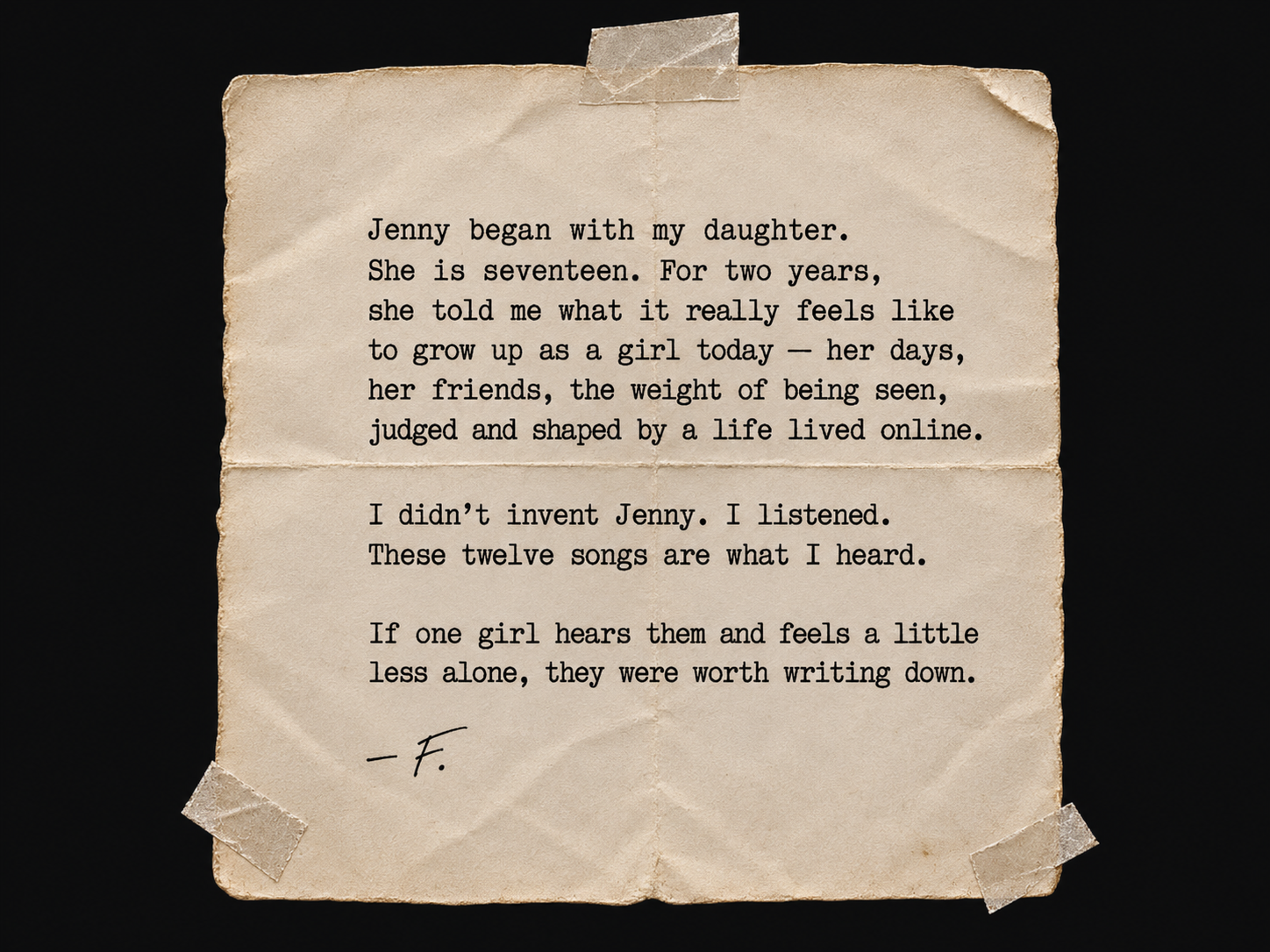 A taped, folded typewritten letter: 'Jenny began with my daughter. She is seventeen. For two years, she told me what it really feels like to grow up as a girl today — her days, her friends, the weight of being seen, judged and shaped by a life lived online. I didn't invent Jenny. I listened. These twelve songs are what I heard. If one girl hears them and feels a little less alone, they were worth writing down. — F.'